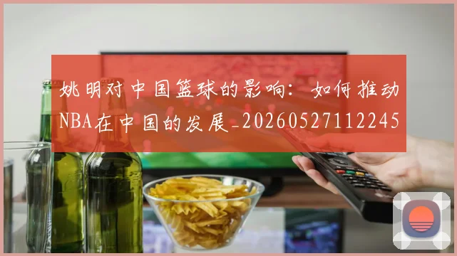 姚明对中国篮球的影响:如何推动NBA在中国的发展_20260527112245