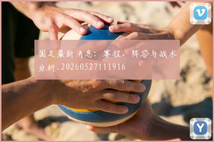 国足最新消息:赛程、阵容与战术分析_20260527111916