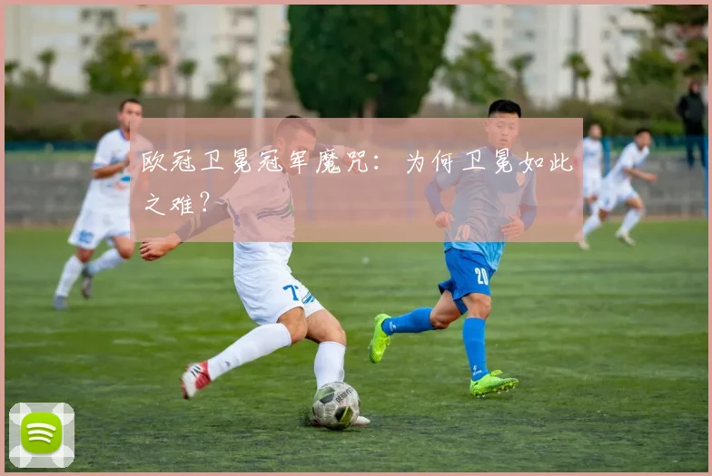 欧冠卫冕冠军魔咒:为何卫冕如此之难?