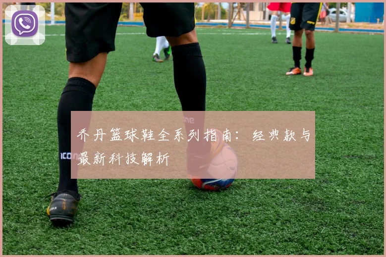 乔丹篮球鞋全系列指南:经典款与最新科技解析