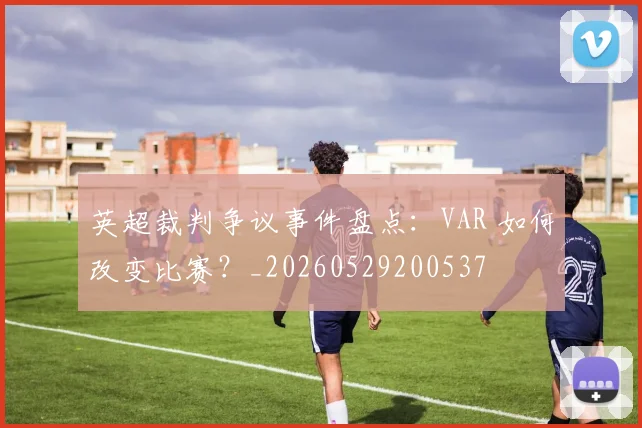 英超裁判争议事件盘点：VAR 如何改变比赛？_20260529200537