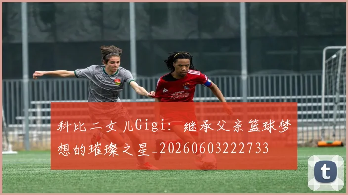 科比二女儿Gigi：继承父亲篮球梦想的璀璨之星_20260603222733