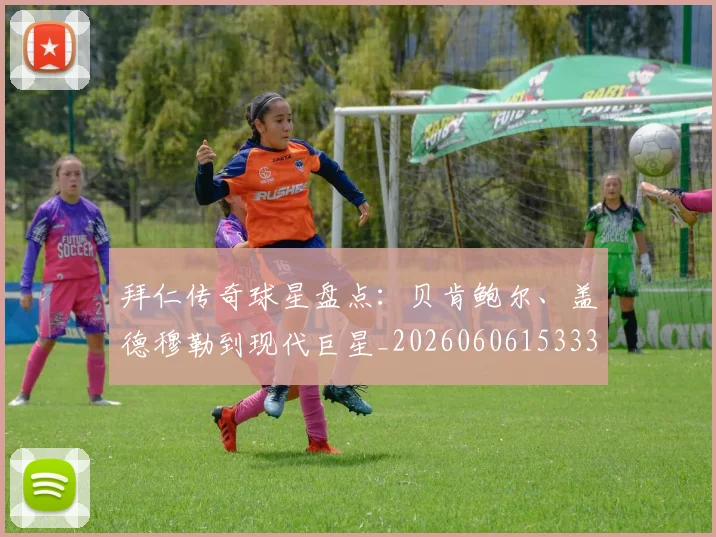 拜仁传奇球星盘点:贝肯鲍尔、盖德穆勒到现代巨星_20260606153336