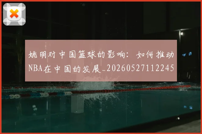 姚明对中国篮球的影响:如何推动NBA在中国的发展_20260527112245